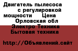 Двигатель пылесоса 1600 w с регулировкой мощности   › Цена ­ 500 - Орловская обл. Электро-Техника » Бытовая техника   